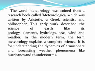 The word 'meteorology' was coined from a research book called 'Meteorologica' which was written by Aristotle, a Greek scientist and philosopher. This early work described the science of earth like its geology, elements, hydrology, seas, wind and weather. In the modern term, the term meteorology explains a complete science. It is for understanding the dynamics of atmosphere and forecasting weather phenomena like hurricanes and thunderstorms.