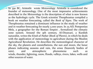 In 350 BC, Aristotle  wrote Meteorology.Aristotle is considered the founder of meteorology. One of the most impressive achievements described in the Meteorology is the description of what is now known as the hydrologic cycle. The Greek scientist Theophrastus compiled a book on weather forecasting, called the Book of Signs. The work of Theophrastus remained a dominant influence in the study of weather and in weather forecasting for nearly 2,000 years. In 25 AD, PomponiusMela, a geographer for the Roman Empire , formalized the climatic zone system. Around the 9th century, Al-Dinawari, a Kurdish naturalist, writes the Kitab al-Nabat (Book of Plants), in which he deals with the application of meteorology to agriculture during the Muslim Agricultural Revolution. He describes the meteorological character of the sky, the planets and constellations, the sun and moon, the lunar phases indicating seasons and rain, the anwa (heavenly bodies of rain), and atmospheric phenomena such as winds, thunder, lightning, snow, floods, valleys, rivers, lakes, wells and other sources of water.