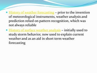 History of weather forecasting – prior to the invention of meteorological instruments, weather analysis and prediction relied on pattern recognition, which was not always reliableHistory of surface weather analysis – initially used to study storm behavior, now used to explain current weather and as an aid in short term weather forecasting