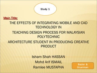 Main Title: THE EFFECTS OF INTEGRATING MOBILE AND CAD TECHNOLOGY IN TEACHING DESIGN PROCESS FOR MALAYSIAN POLYTECHNIC ARCHITECTURE STUDENT IN PRODUCING CREATIVE PRODUCT Isham Shah HASSAN Mohd Arif ISMAIL Ramlee MUSTAPHA Study 1 Bader & Slueiman 