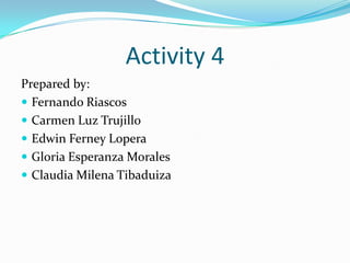 Activity 4
Prepared by:
 Fernando Riascos
 Carmen Luz Trujillo
 Edwin Ferney Lopera
 Gloria Esperanza Morales
 Claudia Milena Tibaduiza
 