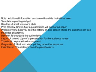 Note. Additional information assciate with a slide that will be seen
Template. a predisigned ppt
Handout. A small icture of a slide
Print preview. Shows how a presentation will appear on paper
Presenter view. Lets you see the notesw on one screen whiloe the audience can see
the slides on another.
Demote. To decrease the outline level
Layout. A printed cópy of a presentation for the audience to use
Thumbnail. A predefined arrangment
Grayscale. A black and white printing move that saves ink
Indent level. The distance from the placeholder´s
 