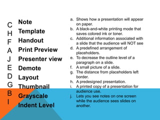 a. Shows how a presentation will appear
    Note
C                       on paper.
                     b. A black-and-white printing mode that
H   Template            saves colored ink or toner.
                     c. Additional information associated with
F   Handout             a slide that the audience will NOT see
                     d. A predefined arrangement of
A   Print Preview       placeholders.
                     e. To decrease the outline level of a
J   Presenter view      paragraph on a slide.
E   Demote           f. A small picture of a slide.
                     g. The distance from placeholders left
D   Layout              border.
                     h. A predesigned presentation.
G   Thumbnail        i. A printed copy of a presentation for
                        audience use.
B   Grayscale        j. Lets you see notes on one screen
I   Indent Level
                        while the audience sees slides on
                        another.
 