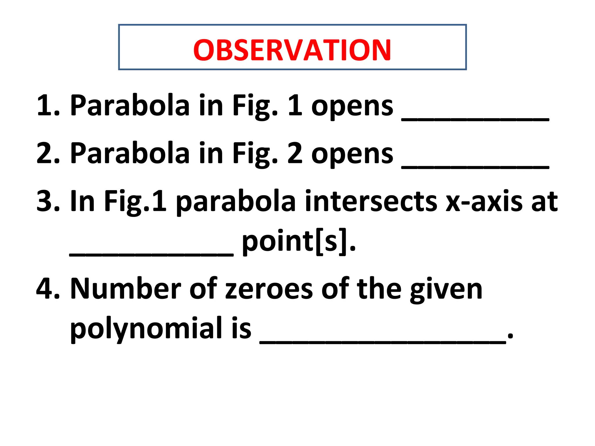 1. Parabola in Fig. 1 opens _________
2. Parabola in Fig. 2 opens _________
3. In Fig.1 parabola intersects x-axis at
__________ point[s].
4. Number of zeroes of the given
polynomial is _______________.
OBSERVATION
 
