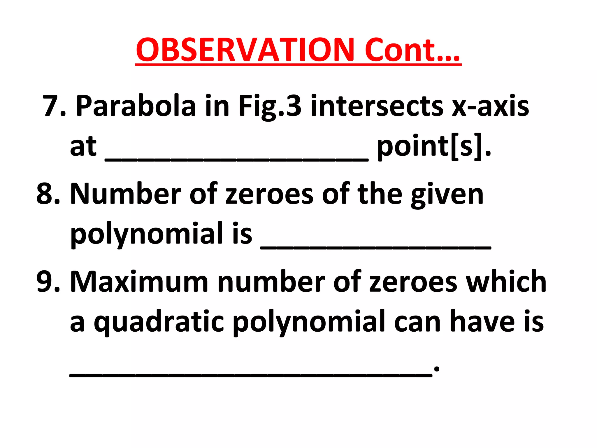 OBSERVATION Cont…
7. Parabola in Fig.3 intersects x-axis
at ________________ point[s].
8. Number of zeroes of the given
polynomial is ______________
9. Maximum number of zeroes which
a quadratic polynomial can have is
______________________.
 