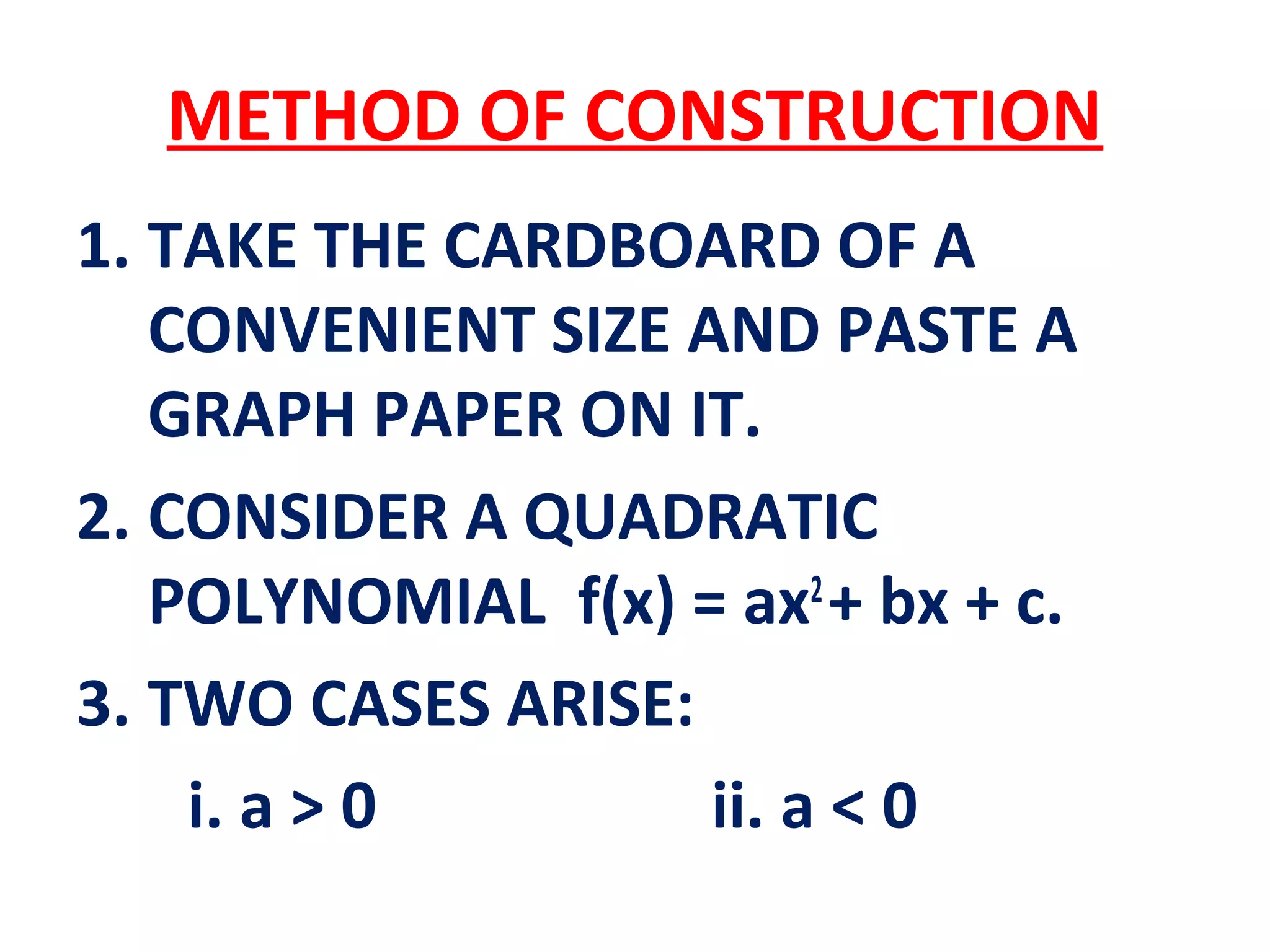 METHOD OF CONSTRUCTION
1. TAKE THE CARDBOARD OF A
CONVENIENT SIZE AND PASTE A
GRAPH PAPER ON IT.
2. CONSIDER A QUADRATIC
POLYNOMIAL f(x) = ax2
+ bx + c.
3. TWO CASES ARISE:
i. a > 0 ii. a < 0
 