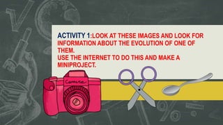 ACTIVITY 1:LOOK AT THESE IMAGES AND LOOK FOR
INFORMATION ABOUT THE EVOLUTION OF ONE OF
THEM.
USE THE INTERNET TO DO THIS AND MAKE A
MINIPROJECT.
 