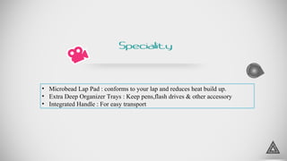 5
• Microbead Lap Pad : conforms to your lap and reduces heat build up.
• Extra Deep Organizer Trays : Keep pens,flash drives & other accessory
• Integrated Handle : For easy transport
Speciality