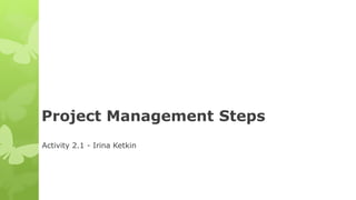 Project Management Steps
Activity 2.1 - Irina Ketkin
 