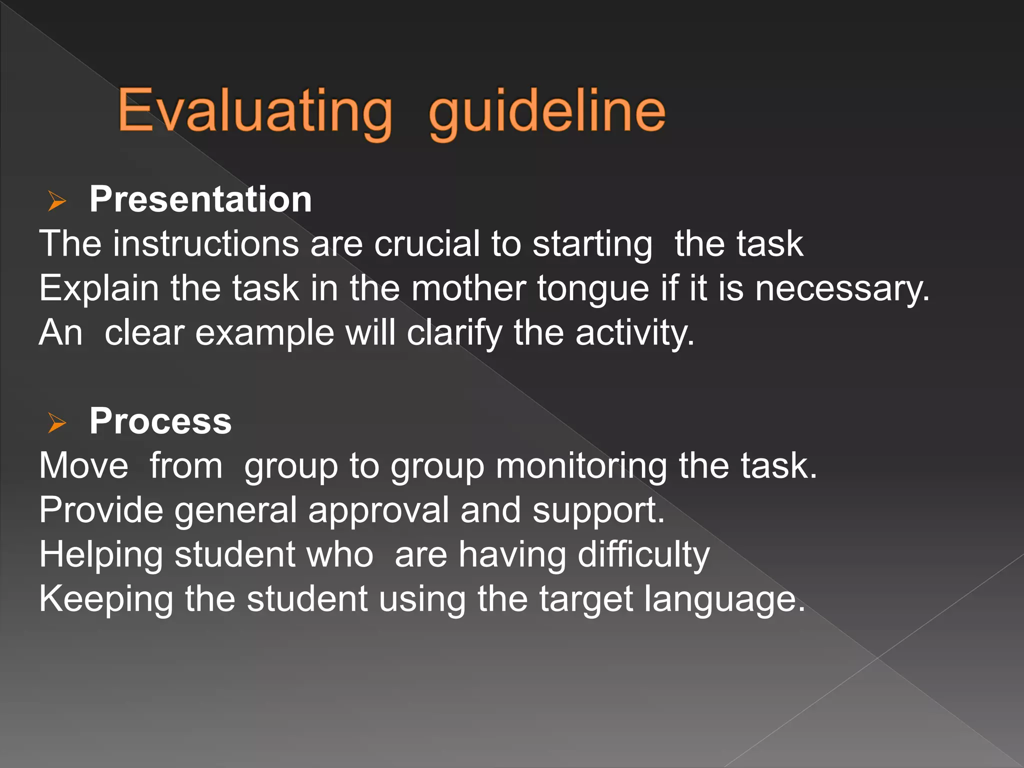  Presentation
The instructions are crucial to starting the task
Explain the task in the mother tongue if it is necessary.
An clear example will clarify the activity.
 Process
Move from group to group monitoring the task.
Provide general approval and support.
Helping student who are having difficulty
Keeping the student using the target language.
 