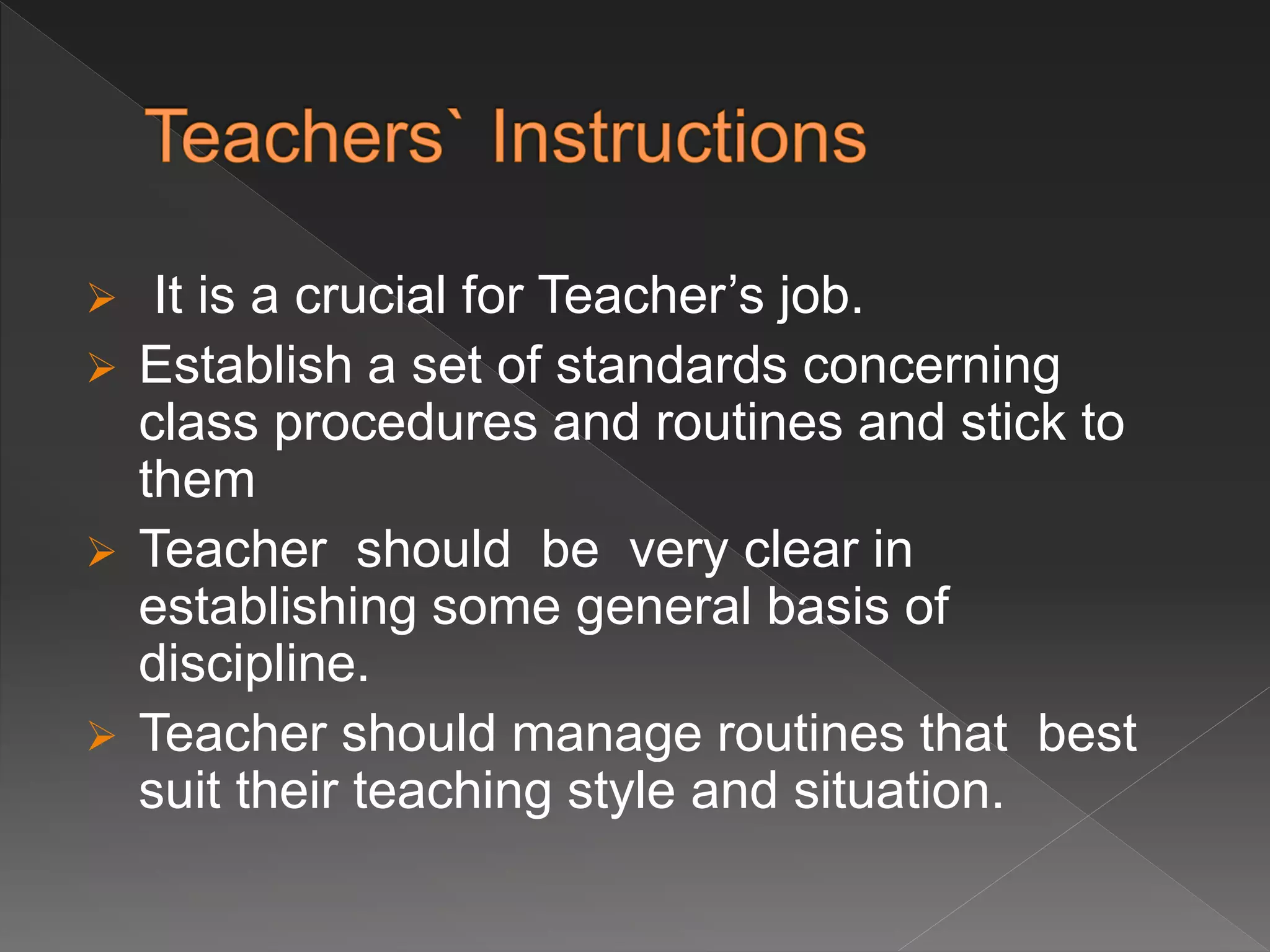  It is a crucial for Teacher’s job.
 Establish a set of standards concerning
class procedures and routines and stick to
them
 Teacher should be very clear in
establishing some general basis of
discipline.
 Teacher should manage routines that best
suit their teaching style and situation.
 