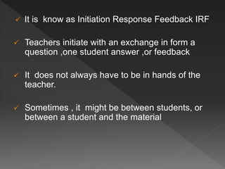  It is know as Initiation Response Feedback IRF
 Teachers initiate with an exchange in form a
question ,one student answer ,or feedback
 It does not always have to be in hands of the
teacher.
 Sometimes , it might be between students, or
between a student and the material
 