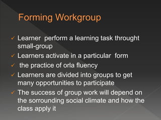  Learner perform a learning task throught
small-group
 Learners activate in a particular form
 the practice of orla fluency
 Learners are divided into groups to get
many opportunities to participate
 The success of group work will depend on
the sorrounding social climate and how the
class apply it
 