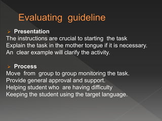  Presentation
The instructions are crucial to starting the task
Explain the task in the mother tongue if it is necessary.
An clear example will clarify the activity.
 Process
Move from group to group monitoring the task.
Provide general approval and support.
Helping student who are having difficulty
Keeping the student using the target language.
 