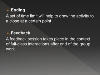  Ending
A set of time limit will help to draw the activity to
a close at a certain point
 Feedback
A feedback session takes place in the context
of full-class interactions after end of the group
work
 