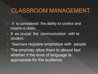  It is considerad the ability to control and
inspire a class.
 It es crucial the communication with te
student.
 Teachers requiere emphatize with people
 The emphaty allow them to almost feel
whether if the level of language is
appropriate for the audience.
 