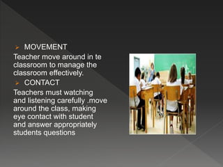  MOVEMENT
Teacher move around in te
classroom to manage the
classroom effectively.
 CONTACT
Teachers must watching
and listening carefully .move
around the class, making
eye contact with student
and answer appropriately
students questions
 