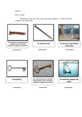 Activity 2:
Place in order!
The pictures below are in the wrong order. Place numbers 1-3 below each item
to indicate the proper order.
A new iron nail A new iron nail soaked
into water
The nail become rusty after being
soaked in water and being
exposed to oxygen for some time
A metal key The metal key become rusty after
being soaked in water and being
exposed to oxygen for some time
A metal key soaked into
water
 