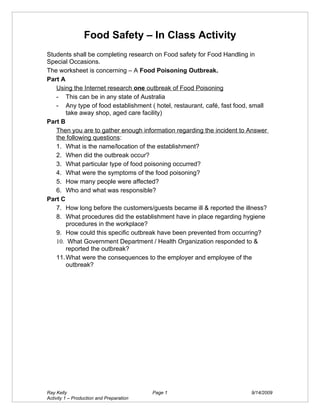 Food Safety – In Class Activity
Students shall be completing research on Food safety for Food Handling in
Special Occasions.
The worksheet is concerning – A Food Poisoning Outbreak.
Part A
   Using the Internet research one outbreak of Food Poisoning
   - This can be in any state of Australia
   - Any type of food establishment ( hotel, restaurant, café, fast food, small
       take away shop, aged care facility)
Part B
   Then you are to gather enough information regarding the incident to Answer
   the following questions:
   1. What is the name/location of the establishment?
   2. When did the outbreak occur?
   3. What particular type of food poisoning occurred?
   4. What were the symptoms of the food poisoning?
   5. How many people were affected?
   6. Who and what was responsible?
Part C
   7. How long before the customers/guests became ill & reported the illness?
   8. What procedures did the establishment have in place regarding hygiene
       procedures in the workplace?
   9. How could this specific outbreak have been prevented from occurring?
   10. What Government Department / Health Organization responded to &
       reported the outbreak?
   11. What were the consequences to the employer and employee of the
       outbreak?




Ray Kelly                                 Page 1                         9/14/2009
Activity 1 – Production and Preparation
 