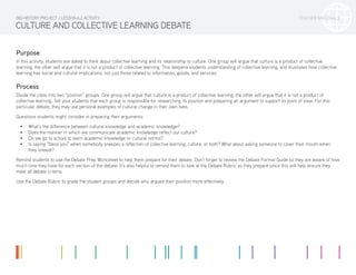 TEACHER MATERIALS
CULTURE AND COLLECTIVE LEARNING DEBATE
Purpose
In this activity, students are asked to think about collective learning and its relationship to culture. One group will argue that culture is a product of collective
learning, the other will argue that it is not a product of collective learning. This deepens students understanding of collective learning, and illustrates how collective
learning has social and cultural implications, not just those related to information, goods, and services.
Process
Divide the class into two “position” groups. One group will argue that culture is a product of collective learning, the other will argue that it is not a product of
collective learning. Tell your students that each group is responsible for researching its position and preparing an argument to support its point of view. For this
particular debate, they may use personal examples of cultural change in their own lives.
Questions students might consider in preparing their arguments:
•	 What’s the difference between cultural knowledge and academic knowledge?
•	 Does the manner in which we communicate academic knowledge reflect our culture?
•	 Do we go to school to learn academic knowledge or cultural norms?
•	 Is saying “bless you” when somebody sneezes a reflection of collective learning, culture, or both? What about asking someone to cover their mouth when
they sneeze?
Remind students to use the Debate Prep Worksheet to help them prepare for their debate. Don’t forget to review the Debate Format Guide so they are aware of how
much time they have for each section of the debate. It’s also helpful to remind them to look at the Debate Rubric as they prepare since this will help ensure they
meet all debate criteria.
Use the Debate Rubric to grade the student groups and decide who argued their position more effectively.
BIG HISTORY PROJECT / LESSON 6.2 ACTIVITY
 