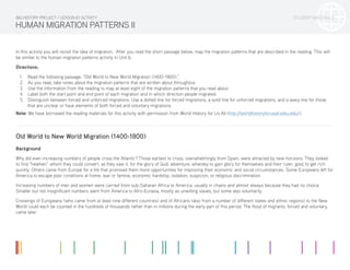 STUDENT MATERIALS
HUMAN MIGRATION PATTERNS II
In this activity you will revisit the idea of migration. After you read the short passage below, map the migration patterns that are described in the reading. This will
be similar to the human migration patterns activity in Unit 6.
Directions:
1.	 Read the following passage, “Old World to New World Migration (1400–1800).”
2.	 As you read, take notes about the migration patterns that are written about throughout.
3.	 Use the information from the reading to map at least eight of the migration patterns that you read about.
4.	 Label both the start point and end point of each migration and in which direction people migrated.
5.	 Distinguish between forced and unforced migrations. Use a dotted line for forced migrations, a solid line for unforced migrations, and a wavy line for those
that are unclear or have elements of both forced and voluntary migrations.
Note: We have borrowed the reading materials for this activity with permission from World History for Us All (http://worldhistoryforusall.sdsu.edu/).
Old World to New World Migration (1400-1800)
Background
Why did ever-increasing numbers of people cross the Atlantic? Those earliest to cross, overwhelmingly from Spain, were attracted by new horizons. They looked
to find “heathen” whom they could convert, as they saw it, for the glory of God; adventure, whereby to gain glory for themselves and their ruler; gold, to get rich
quickly. Others came from Europe for a life that promised them more opportunities for improving their economic and social circumstances. Some Europeans left for
America to escape poor conditions at home: war or famine, economic hardship, isolation, suspicion, or religious discrimination.
Increasing numbers of men and women were carried from sub-Saharan Africa to America, usually in chains and almost always because they had no choice.
Smaller but not insignificant numbers went from America to Afro-Eurasia, mostly as unwilling slaves, but some also voluntarily.
Crossings of Europeans (who came from at least nine different countries) and of Africans (also from a number of different states and ethnic regions) to the New
World could each be counted in the hundreds of thousands rather than in millions during the early part of this period. The flood of migrants, forced and voluntary,
came later.
BIG HISTORY PROJECT / LESSON 8.1 ACTIVITY
 