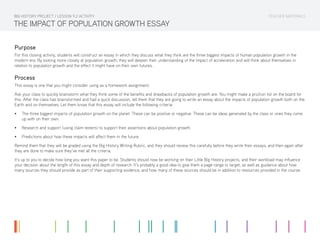 TEACHER MATERIALSBIG HISTORY PROJECT / LESSON 9.2 ACTIVITY
THE IMPACT OF POPULATION GROWTH ESSAY
Purpose
For this closing activity, students will construct an essay in which they discuss what they think are the three biggest impacts of human population growth in the
modern era. By looking more closely at population growth, they will deepen their understanding of the impact of acceleration and will think about themselves in
relation to population growth and the effect it might have on their own futures.
Process
This essay is one that you might consider using as a homework assignment.
Ask your class to quickly brainstorm what they think some of the benefits and drawbacks of population growth are. You might make a pro/con list on the board for
this. After the class has brainstormed and had a quick discussion, tell them that they are going to write an essay about the impacts of population growth both on the
Earth and on themselves. Let them know that this essay will include the following criteria:
•	 The three biggest impacts of population growth on the planet. These can be positive or negative. These can be ideas generated by the class or ones they come
up with on their own.
•	 Research and support (using claim testers) to support their assertions about population growth.
•	 Predictions about how these impacts will affect them in the future.
Remind them that they will be graded using the Big History Writing Rubric, and they should review this carefully before they write their essays, and then again after
they are done to make sure they’ve met all the criteria.
It’s up to you to decide how long you want this paper to be. Students should now be working on their Little Big History projects, and their workload may influence
your decision about the length of this essay and depth of research. It’s probably a good idea to give them a page range to target, as well as guidance about how
many sources they should provide as part of their supporting evidence, and how many of these sources should be in addition to resources provided in the course.
 