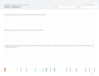 Name: Date:
STUDENT MATERIALS
Page 1
What things would you like to ask this alien planetary civilization about their world?
What would you ask this civilization that might help us improve life on Earth?
Imagine that this alien civilization was planning to visit Earth. What would you like to change or “cleanup” here on Earth before they got here? Do you think other Earthlings would
join you in these efforts?
FIRST CONTACT
BIG HISTORY PROJECT / LESSON 10.3 ACTIVITY
 