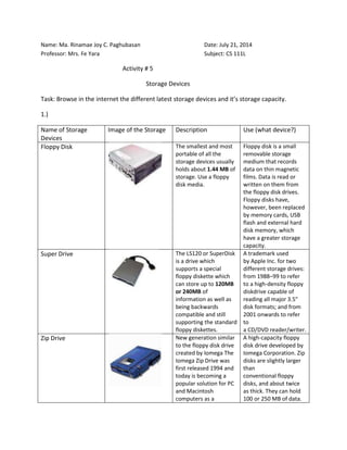 Name: Ma. Rinamae Joy C. Paghubasan Date: July 21, 2014
Professor: Mrs. Fe Yara Subject: CS 111L
Activity # 5
Storage Devices
Task: Browse in the internet the different latest storage devices and it’s storage capacity.
1.)
Name of Storage
Devices
Image of the Storage Description Use (what device?)
Floppy Disk The smallest and most
portable of all the
storage devices usually
holds about 1.44 MB of
storage. Use a floppy
disk media.
Floppy disk is a small
removable storage
medium that records
data on thin magnetic
films. Data is read or
written on them from
the floppy disk drives.
Floppy disks have,
however, been replaced
by memory cards, USB
flash and external hard
disk memory, which
have a greater storage
capacity.
Super Drive The LS120 or SuperDisk
is a drive which
supports a special
floppy diskette which
can store up to 120MB
or 240MB of
information as well as
being backwards
compatible and still
supporting the standard
floppy diskettes.
A trademark used
by Apple Inc. for two
different storage drives:
from 1988–99 to refer
to a high-density floppy
diskdrive capable of
reading all major 3.5"
disk formats; and from
2001 onwards to refer
to
a CD/DVD reader/writer.
Zip Drive New generation similar
to the floppy disk drive
created by Iomega The
Iomega Zip Drive was
first released 1994 and
today is becoming a
popular solution for PC
and Macintosh
computers as a
A high-capacity floppy
disk drive developed by
Iomega Corporation. Zip
disks are slightly larger
than
conventional floppy
disks, and about twice
as thick. They can hold
100 or 250 MB of data.
 