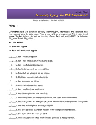 Activity Sheet:
                                        Personality Typing: The PAP Assessment
                                     © Robert M. Sherfield, Ph.D., 1999, 2002, 2005, 2008


NAME: ---


Directions: Read each statement carefully and thoroughly. After reading the statement, rate
your response using the scale below. There are no rights or wrong answers. This is not a timed
survey. The PAP is based, in part, on the Myers-Briggs Type Indicator® (MBTI) by Katharine
Briggs and Isabel Briggs-Myers.

3 = Often Applies

2 = Sometimes Applies

1 = Never or Almost Never Applies


___3____1a. I am a very talkative person.

____2___1b. I am a more reflective person than a verbal person,

___3____2a. I am a very factual and literal person.

___3____2b. I look to the future and I can see possibilities.

___3____3a. I value truth and justice over tact and emotion.

___3____3b. I find it easy to empathize with other people.

__3_____4a. I am very ordered and efficient.

___3____4b. I enjoy having freedom from control.

____3___5a. I am a very friendly and social person.

__2_____5b. I enjoy listening to others more than talking.

___3____6a. I enjoy being around and working with people who have a great deal of common sense.

___2____6b. I enjoy being around and working with people who are dreamers and have a great deal of imagination.

___3____7a. One of my motivating forces is to do a job very well.

__3_____7b. I like to be recognized for, and I am motivated by, my accomplishments and awards.

___3____8a. I like to plan out my day before I go to bed.

__2_____8b. When I get up on a non-school or non-work day, I just like to let the day "plan itself."
 