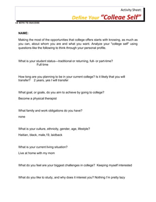 Activity Sheet:

                                            Define Your “College Self”
1 0 K E Y S T O S U C C ES S




   NAME:

   Making the most of the opportunities that college offers starts with knowing, as much as
   you can, about whom you are and what you want. Analyze your "college self" using
   questions like the following to think through your personal profile.



   What is your student status—traditional or returning, full- or part-time?
                Full time


   How long are you planning to be in your current college? Is it likely that you will
   transfer? 2 years, yes I will transfer


   What goal, or goals, do you aim to achieve by going to college?
   Become a physical therapist


   What family and work obligations do you have?
   none


   What is your culture, ethnicity, gender, age, lifestyle?
   Haitian, black, male,19, laidback


   What is your current living situation?
   Live at home with my mom


   What do you feel are your biggest challenges in college? Keeping myself interested


   What do you like to study, and why does it interest you? Nothing I’m pretty lazy
 