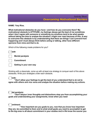 Activity Sheet:
                                         Overcoming Motivational Barriers

NAME: Yary Rios.

What motivational obstacles do you have—and how do you overcome them? My
motivational obstacle is ATTITUDE, my feelings always get the best of me sometimes
when I don’t agree with someone or something my emotions tend to be what speaks
without taking the time to analyze the situation I might over react because of this. A way
to overcome this obstacle is by understanding that there are things I can’t prevent from
happening and I must always think before acting or talking, other have different
opinions from mine and that is ok.

Which of the following create problems for you?

Attitude
 *

      Mental paralysis

      Commitment

      Getting in your own way


Working with a classmate, come up with at least one strategy to conquer each of the above
obstacles. Write your strategies under each obstacle.

Attitude:
       * Don’t allow your feelings to get the best of you understand that is ok not to
agree with others and vice versa and analyze the situation before making any actions.




Mental paralysis:
      * Don’t letyour inner thoughts and distractions stop you from accomplishing your
goals and understanding your assignments, know when you need



Commitment:
             * How important are you goals to you, now that you know how important
they are, be committed to them and to what small goals you need to accomplish to get
to the big ones is all about commitment in your studies and in life know the sooner you
 