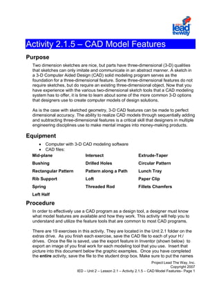 Project Lead The Way, Inc.
Copyright 2007
IED – Unit 2 – Lesson 2.1 – Activity 2.1.5 – CAD Model Features– Page 1
Activity 2.1.5 – CAD Model Features
Purpose
Two dimension sketches are nice, but parts have three-dimensional (3-D) qualities
that sketches can only imitate and communicate in an abstract manner. A sketch in
a 3-D Computer Aided Design (CAD) solid modeling program serves as the
foundation for a three-dimensional feature. Some three-dimensional features do not
require sketches, but do require an existing three-dimensional object. Now that you
have experience with the various two-dimensional sketch tools that a CAD modeling
system has to offer, it is time to learn about some of the more common 3-D options
that designers use to create computer models of design solutions.
As is the case with sketched geometry, 3-D CAD features can be made to perfect
dimensional accuracy. The ability to realize CAD models through sequentially adding
and subtracting three-dimensional features is a critical skill that designers in multiple
engineering disciplines use to make mental images into money-making products.
Equipment
• Computer with 3-D CAD modeling software
• CAD files:
Mid-plane Intersect Extrude-Taper
Bushing Drilled Holes Circular Pattern
Rectangular Pattern Pattern along a Path Lunch Tray
Rib Support Loft Paper Clip
Spring Threaded Rod Fillets Chamfers
Left Half
Procedure
In order to effectively use a CAD program as a design tool, a designer must know
what model features are available and how they work. This activity will help you to
understand and utilize the feature tools that are common to most CAD programs.
There are 19 exercises in this activity. They are located in the Unit 2.1 folder on the
extras drive. As you finish each exercise, save the CAD file to each of your H:/
drives. Once the file is saved, use the export feature in Inventor (shown below) to
export an image of you final work for each modeling tool that you use. Insert that
picture into this document below the graphic examples. Once you have completed
the entire activity, save the file to the student drop box. Make sure to put the names
 