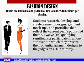 National Technology Student Association Competitive Events
FASHION DESIGN
Entries are limited to one (1) team of two to four (2-4) members per
chapter.
Students research, develop, and
create garment designs, garment
mock-ups, and portfolios that
reflect the current year’s published
theme. Twelve (12) qualifying
semifinalists participate in an on-
site event in which they present
their potential garment designs to
the judges on a TSA runway.
 