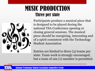 National Technology Student Association Competitive Events
MUSIC PRODUCTION
Three per state
Participants produce a musical piece that
is designed to be played during the
national TSA Conference opening or
closing general sessions. The musical
piece should be energizing, interesting and
of a spirit consistent with the Technology
Student Association
Entries are limited to three (3) teams per
state. Team work is strongly encouraged,
but a team of one (1) member is permitted.
 