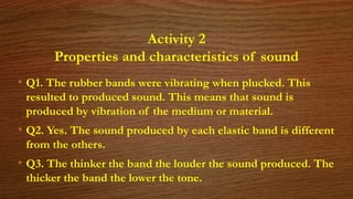 Activity 2
Properties and characteristics of sound
• Q1. The rubber bands were vibrating when plucked. This
resulted to produced sound. This means that sound is
produced by vibration of the medium or material.
• Q2. Yes. The sound produced by each elastic band is different
from the others.
• Q3. The thinker the band the louder the sound produced. The
thicker the band the lower the tone.
 
