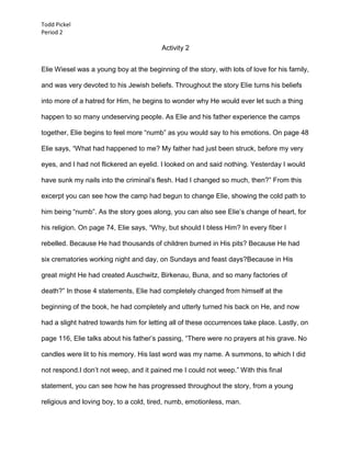 Todd Pickel
Period 2

                                         Activity 2


Elie Wiesel was a young boy at the beginning of the story, with lots of love for his family,

and was very devoted to his Jewish beliefs. Throughout the story Elie turns his beliefs

into more of a hatred for Him, he begins to wonder why He would ever let such a thing

happen to so many undeserving people. As Elie and his father experience the camps

together, Elie begins to feel more “numb” as you would say to his emotions. On page 48

Elie says, “What had happened to me? My father had just been struck, before my very

eyes, and I had not flickered an eyelid. I looked on and said nothing. Yesterday I would

have sunk my nails into the criminal’s flesh. Had I changed so much, then?” From this

excerpt you can see how the camp had begun to change Elie, showing the cold path to

him being “numb”. As the story goes along, you can also see Elie’s change of heart, for

his religion. On page 74, Elie says, “Why, but should I bless Him? In every fiber I

rebelled. Because He had thousands of children burned in His pits? Because He had

six crematories working night and day, on Sundays and feast days?Because in His

great might He had created Auschwitz, Birkenau, Buna, and so many factories of

death?” In those 4 statements, Elie had completely changed from himself at the

beginning of the book, he had completely and utterly turned his back on He, and now

had a slight hatred towards him for letting all of these occurrences take place. Lastly, on

page 116, Elie talks about his father’s passing, “There were no prayers at his grave. No

candles were lit to his memory. His last word was my name. A summons, to which I did

not respond.I don’t not weep, and it pained me I could not weep.” With this final

statement, you can see how he has progressed throughout the story, from a young

religious and loving boy, to a cold, tired, numb, emotionless, man.
 