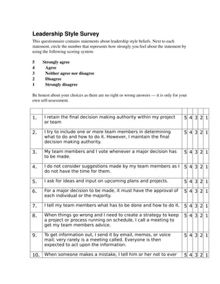 Leadership Style Survey
This questionnaire contains statements about leadership style beliefs. Next to each 
statement, circle the number that represents how strongly you feel about the statement by 
using the following scoring system:
5 Strongly agree 
4  Agree 
3  Neither agree nor disagree 
2  Disagree 
1  Strongly disagree 
Be honest about your choices as there are no right or wrong answers — it is only for your
own self­assessment.
1. I retain the final decision making authority within my project
or team
5 4 3 2 1
2. I try to include one or more team members in determining
what to do and how to do it. However, I maintain the final
decision making authority.
5 4 3 2 1
3. My team members and I vote whenever a major decision has
to be made.
5 4 3 2 1
4. I do not consider suggestions made by my team members as I
do not have the time for them.
5 4 3 2 1
5. I ask for ideas and input on upcoming plans and projects. 5 4 3 2 1
6. For a major decision to be made, it must have the approval of
each individual or the majority.
5 4 3 2 1
7. I tell my team members what has to be done and how to do it. 5 4 3 2 1
8. When things go wrong and I need to create a strategy to keep
a project or process running on schedule, I call a meeting to
get my team members advice.
5 4 3 2 1
9. To get information out, I send it by email, memos, or voice
mail; very rarely is a meeting called. Everyone is then
expected to act upon the information.
5 4 3 2 1
10. When someone makes a mistake, I tell him or her not to ever 5 4 3 2 1
 