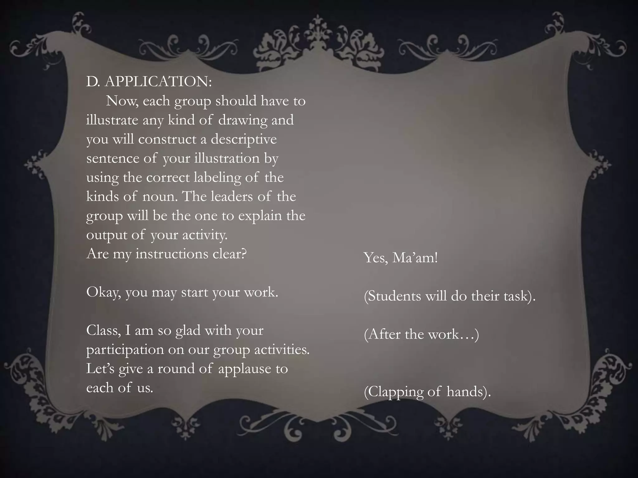 D. APPLICATION:
Now, each group should have to
illustrate any kind of drawing and
you will construct a descriptive
sentence of your illustration by
using the correct labeling of the
kinds of noun. The leaders of the
group will be the one to explain the
output of your activity.
Are my instructions clear?
Okay, you may start your work.
Class, I am so glad with your
participation on our group activities.
Let’s give a round of applause to
each of us.
Yes, Ma’am!
(Students will do their task).
(After the work…)
(Clapping of hands).
 