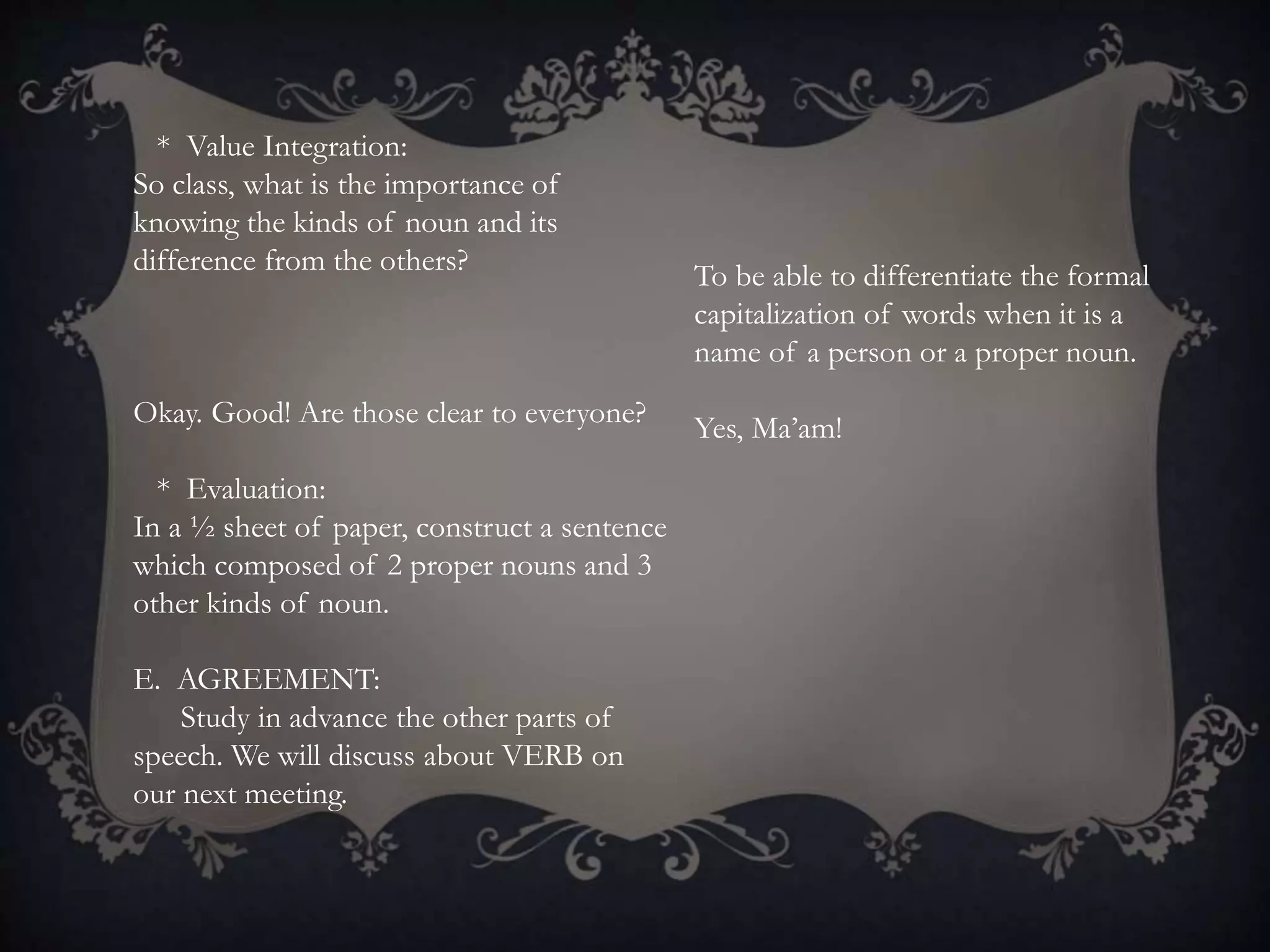 * Value Integration:
So class, what is the importance of
knowing the kinds of noun and its
difference from the others?
Okay. Good! Are those clear to everyone?
* Evaluation:
In a ½ sheet of paper, construct a sentence
which composed of 2 proper nouns and 3
other kinds of noun.
E. AGREEMENT:
Study in advance the other parts of
speech. We will discuss about VERB on
our next meeting.
To be able to differentiate the formal
capitalization of words when it is a
name of a person or a proper noun.
Yes, Ma’am!
 