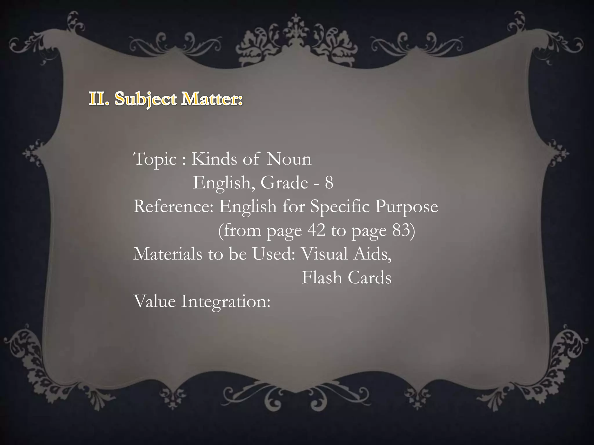 Topic : Kinds of Noun
English, Grade - 8
Reference: English for Specific Purpose
(from page 42 to page 83)
Materials to be Used: Visual Aids,
Flash Cards
Value Integration:
 