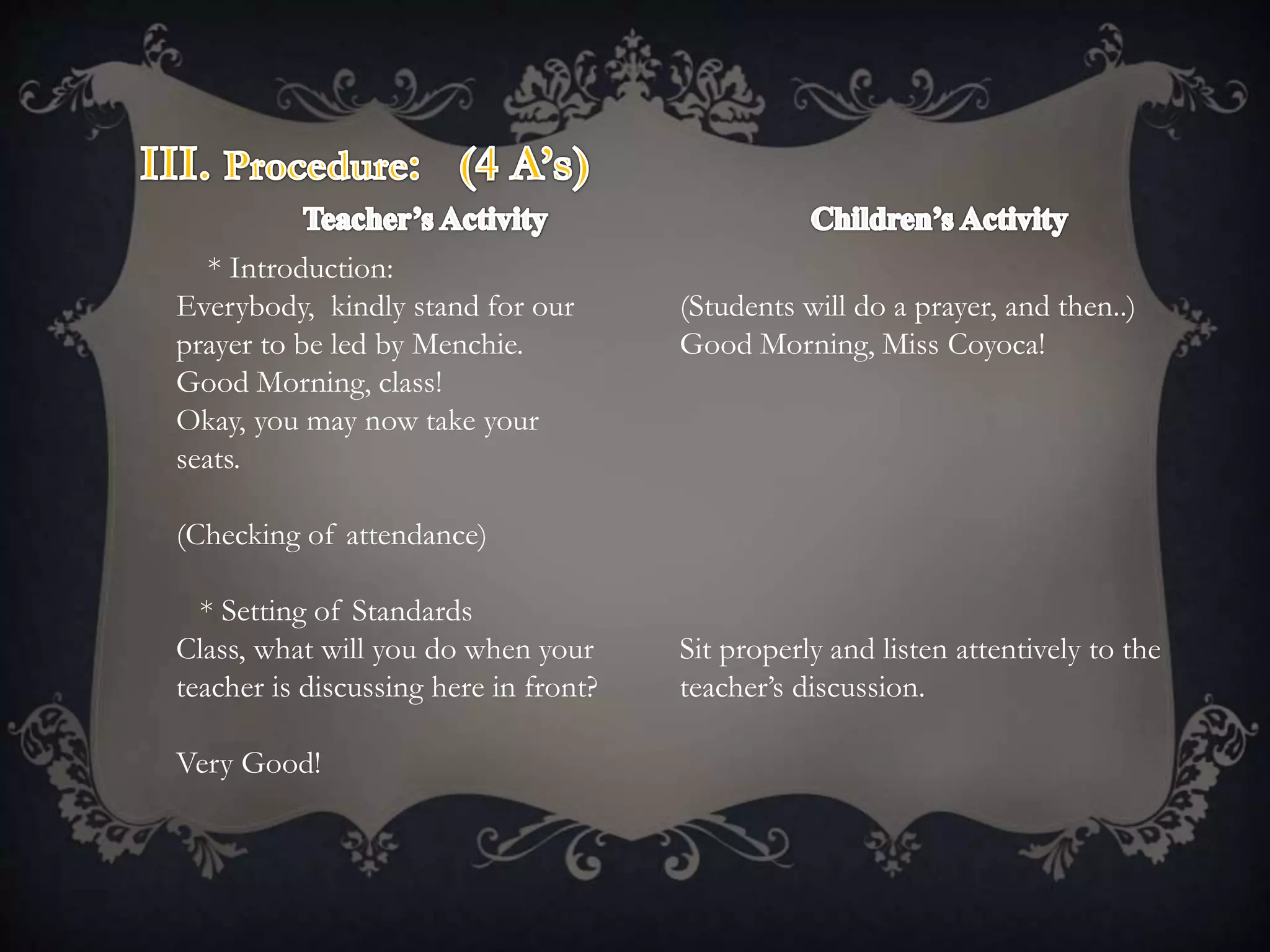 * Introduction:
Everybody, kindly stand for our
prayer to be led by Menchie.
Good Morning, class!
Okay, you may now take your
seats.
(Checking of attendance)
* Setting of Standards
Class, what will you do when your
teacher is discussing here in front?
Very Good!
(Students will do a prayer, and then..)
Good Morning, Miss Coyoca!
Sit properly and listen attentively to the
teacher’s discussion.
 