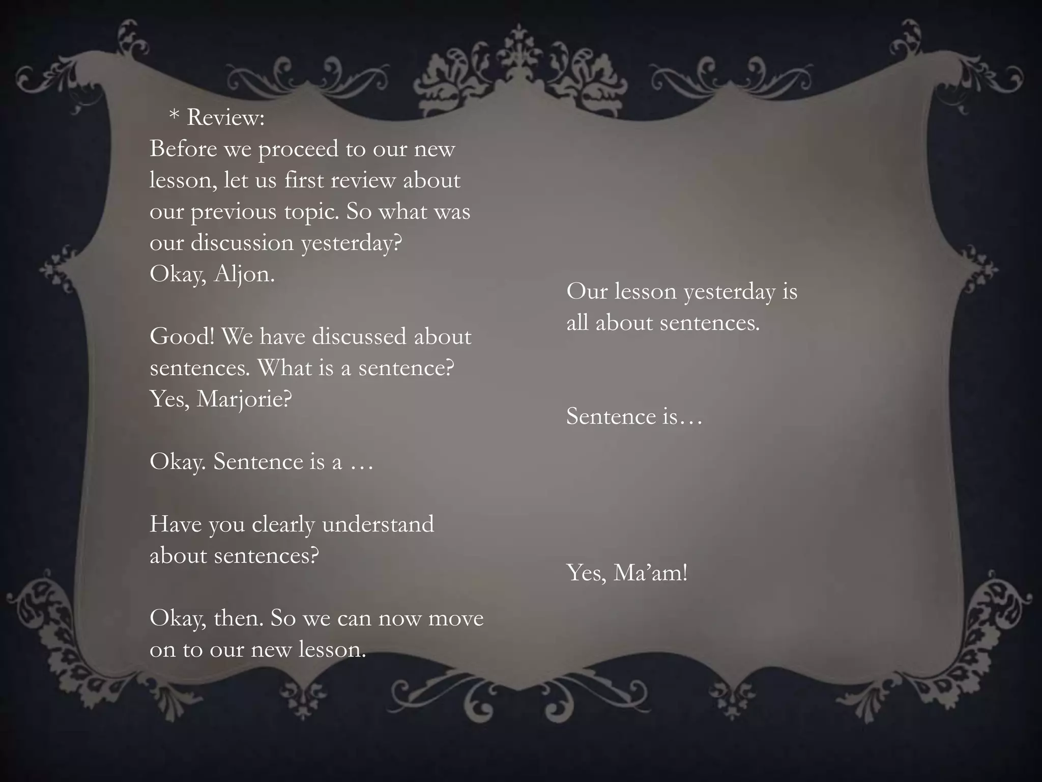 * Review:
Before we proceed to our new
lesson, let us first review about
our previous topic. So what was
our discussion yesterday?
Okay, Aljon.
Good! We have discussed about
sentences. What is a sentence?
Yes, Marjorie?
Okay. Sentence is a …
Have you clearly understand
about sentences?
Okay, then. So we can now move
on to our new lesson.
Our lesson yesterday is
all about sentences.
Sentence is…
Yes, Ma’am!
 