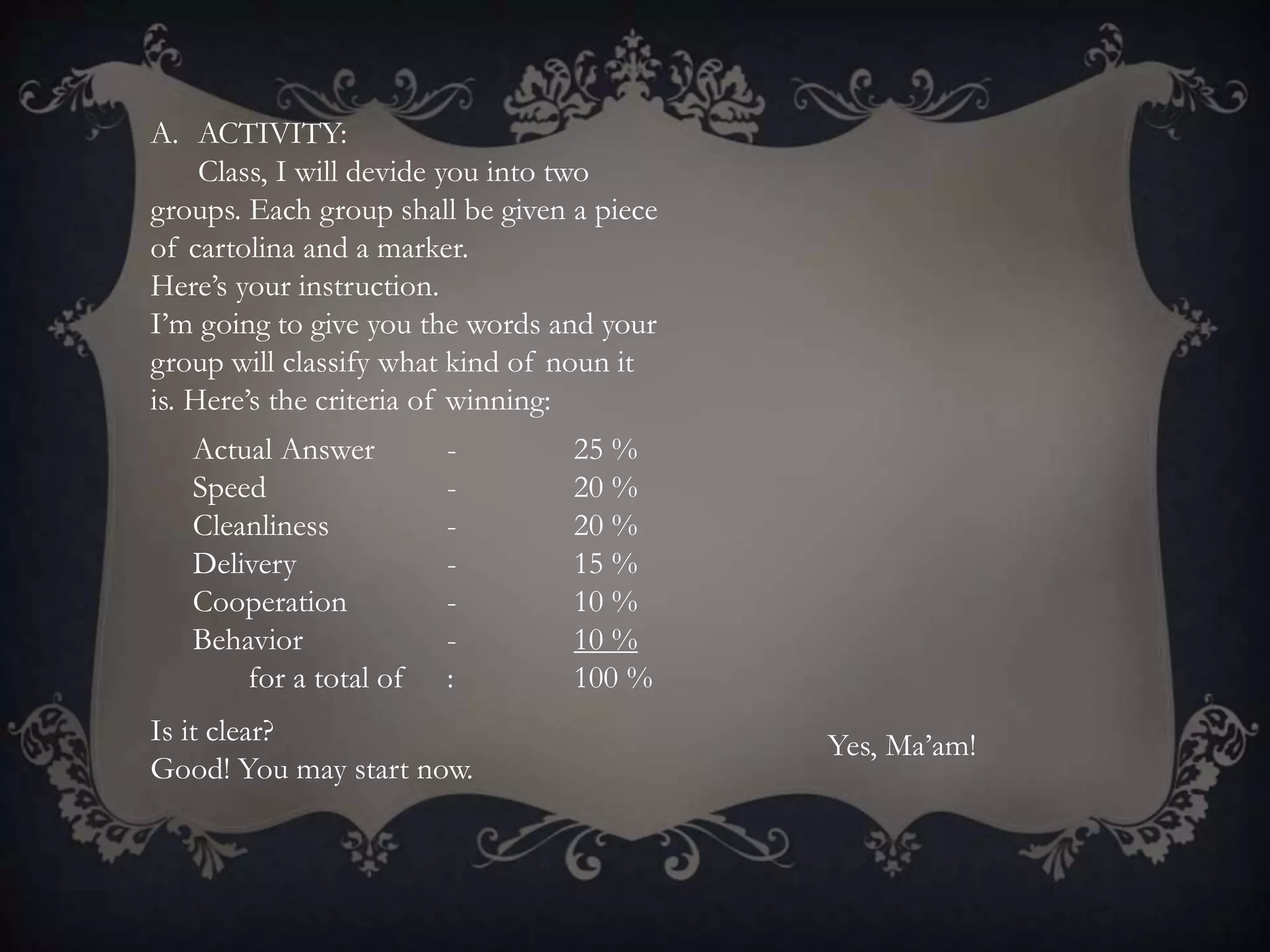 A. ACTIVITY:
Class, I will devide you into two
groups. Each group shall be given a piece
of cartolina and a marker.
Here’s your instruction.
I’m going to give you the words and your
group will classify what kind of noun it
is. Here’s the criteria of winning:
Actual Answer - 25 %
Speed - 20 %
Cleanliness - 20 %
Delivery - 15 %
Cooperation - 10 %
Behavior - 10 %
for a total of : 100 %
Is it clear?
Good! You may start now.
Yes, Ma’am!
 