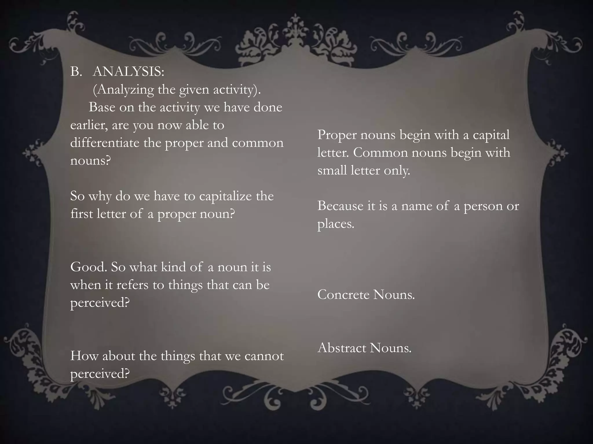 B. ANALYSIS:
(Analyzing the given activity).
Base on the activity we have done
earlier, are you now able to
differentiate the proper and common
nouns?
So why do we have to capitalize the
first letter of a proper noun?
Good. So what kind of a noun it is
when it refers to things that can be
perceived?
How about the things that we cannot
perceived?
Proper nouns begin with a capital
letter. Common nouns begin with
small letter only.
Because it is a name of a person or
places.
Concrete Nouns.
Abstract Nouns.
 