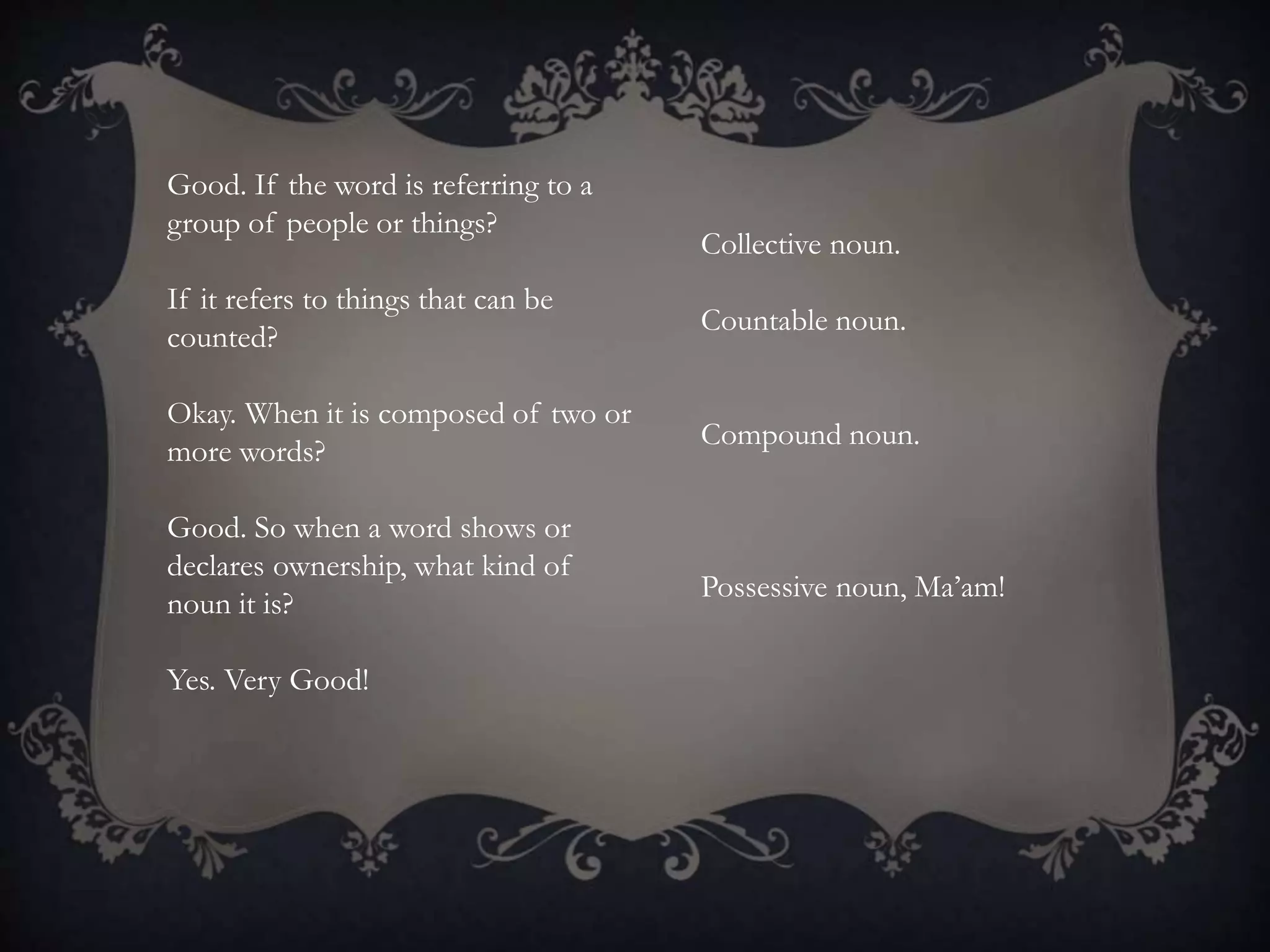 Good. If the word is referring to a
group of people or things?
If it refers to things that can be
counted?
Okay. When it is composed of two or
more words?
Good. So when a word shows or
declares ownership, what kind of
noun it is?
Yes. Very Good!
Collective noun.
Countable noun.
Compound noun.
Possessive noun, Ma’am!
 