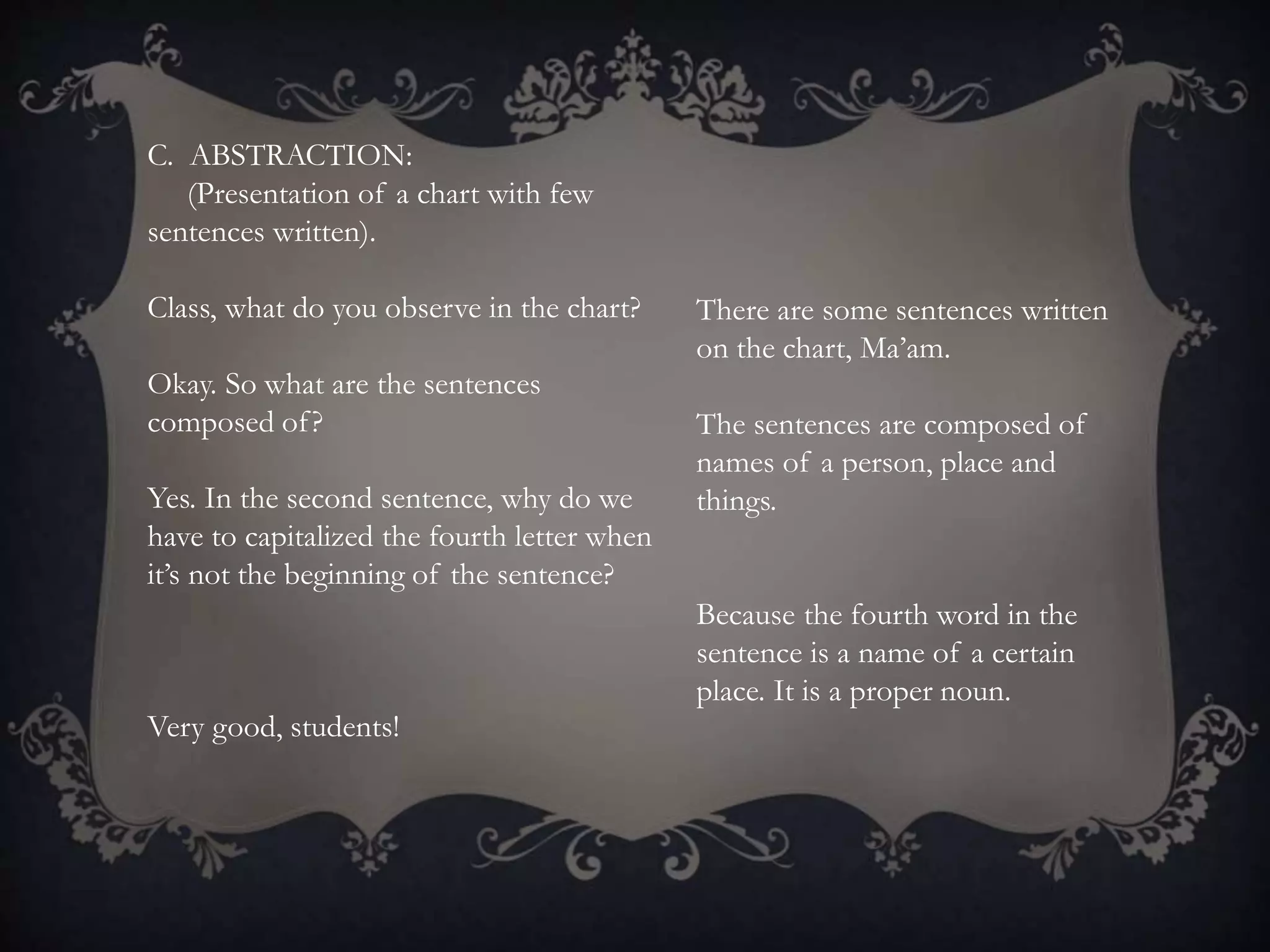 C. ABSTRACTION:
(Presentation of a chart with few
sentences written).
Class, what do you observe in the chart?
Okay. So what are the sentences
composed of?
Yes. In the second sentence, why do we
have to capitalized the fourth letter when
it’s not the beginning of the sentence?
Very good, students!
There are some sentences written
on the chart, Ma’am.
The sentences are composed of
names of a person, place and
things.
Because the fourth word in the
sentence is a name of a certain
place. It is a proper noun.
 