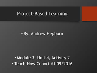 Project-Based Learning
• By: Andrew Hepburn
• Module 3, Unit 4, Activity 2
• Teach-Now Cohort #1 09/2016
 