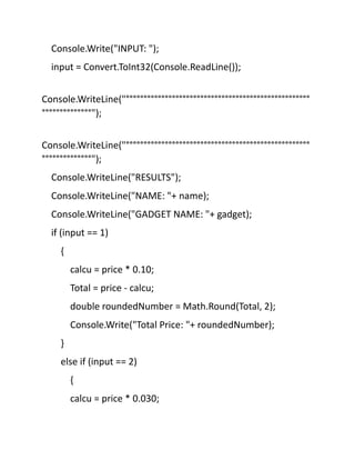 Console.Write("INPUT: ");
input = Convert.ToInt32(Console.ReadLine());
Console.WriteLine("°°°°°°°°°°°°°°°°°°°°°°°°°°°°°°°°°°°°°°°°°°°°°°°°°°°°
°°°°°°°°°°°°°°");
Console.WriteLine("°°°°°°°°°°°°°°°°°°°°°°°°°°°°°°°°°°°°°°°°°°°°°°°°°°°°
°°°°°°°°°°°°°°");
Console.WriteLine("RESULTS");
Console.WriteLine("NAME: "+ name);
Console.WriteLine("GADGET NAME: "+ gadget);
if (input == 1)
{
calcu = price * 0.10;
Total = price - calcu;
double roundedNumber = Math.Round(Total, 2);
Console.Write("Total Price: "+ roundedNumber);
}
else if (input == 2)
{
calcu = price * 0.030;
 