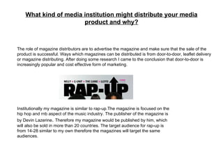 What kind of media institution might distribute your media product and why? The role of magazine distributors are to advertise the magazine and make sure that the sale of the product is successful. Ways which magazines can be distributed is from door-to-door, leaflet delivery or magazine distributing. After doing some research I came to the conclusion that door-to-door is increasingly popular and cost effective form of marketing. Institutionally my magazine is similar to rap-up. The magazine is focused on the hip hop and rnb aspect of the music industry. The publisher of the magazine is by Devin Lazerine .  Therefore my magazine would be published by him, which will also be sold in more than 20 countries. The target audience for rap-up is from 14-28 similar to my own therefore the magazines will target the same audiences. 