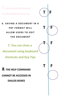 T F

6. SAVING A DOCUMENT IN A
     PDF FORMAT WILL        T   F
   ALLOW USERS TO EDIT
      THE DOCUMENT


    7. You can close a
                            T   F
document using keyboard
  shortcuts and Key Tips

                            T   F
8. THE HELP COMMAND
CANNOT BE ACCESSED IN
    DIALOG BOXES
 